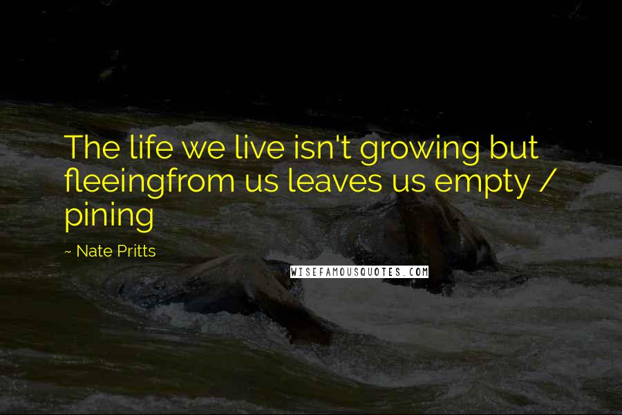 Nate Pritts Quotes: The life we live isn't growing but fleeingfrom us leaves us empty / pining