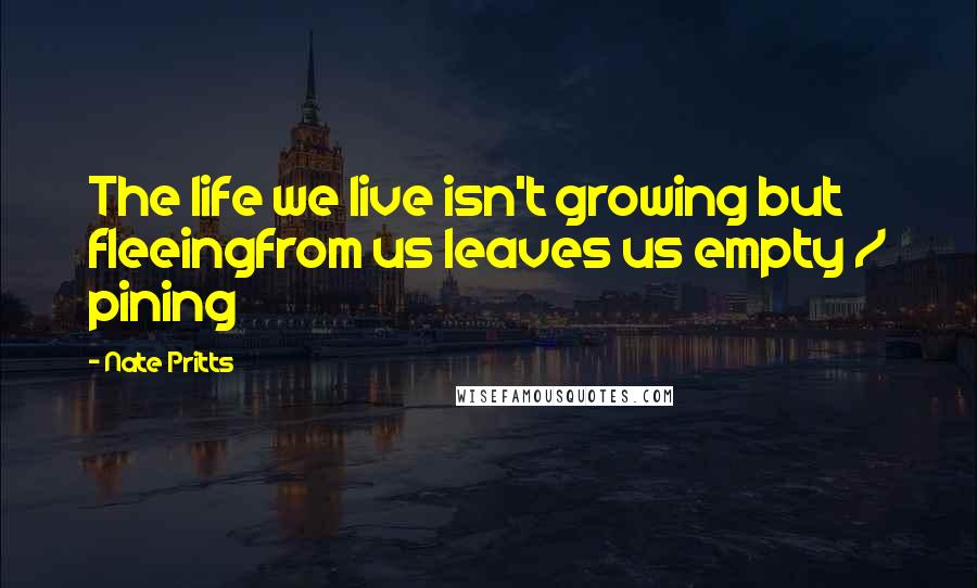 Nate Pritts Quotes: The life we live isn't growing but fleeingfrom us leaves us empty / pining