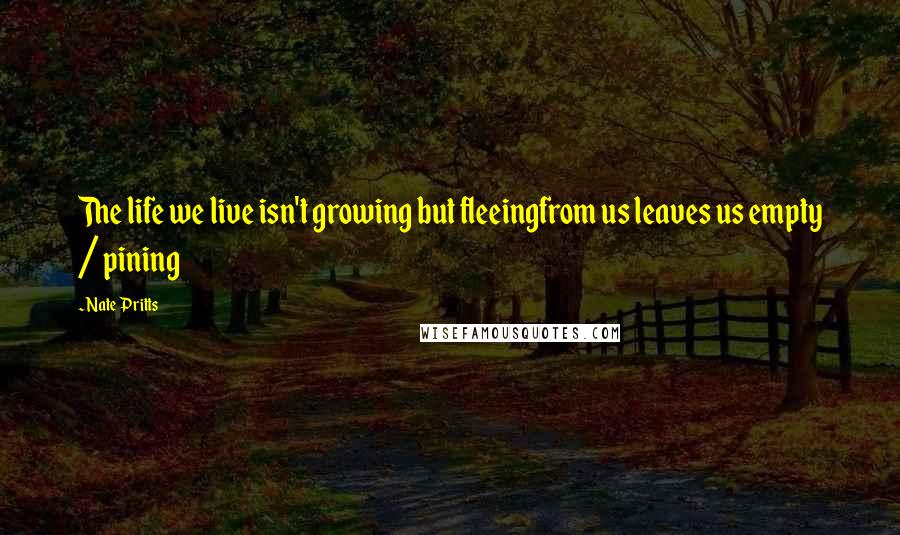 Nate Pritts Quotes: The life we live isn't growing but fleeingfrom us leaves us empty / pining