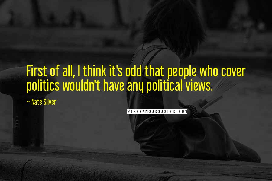 Nate Silver Quotes: First of all, I think it's odd that people who cover politics wouldn't have any political views.