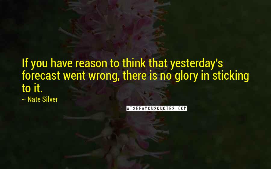 Nate Silver Quotes: If you have reason to think that yesterday's forecast went wrong, there is no glory in sticking to it.