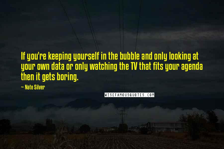 Nate Silver Quotes: If you're keeping yourself in the bubble and only looking at your own data or only watching the TV that fits your agenda then it gets boring.