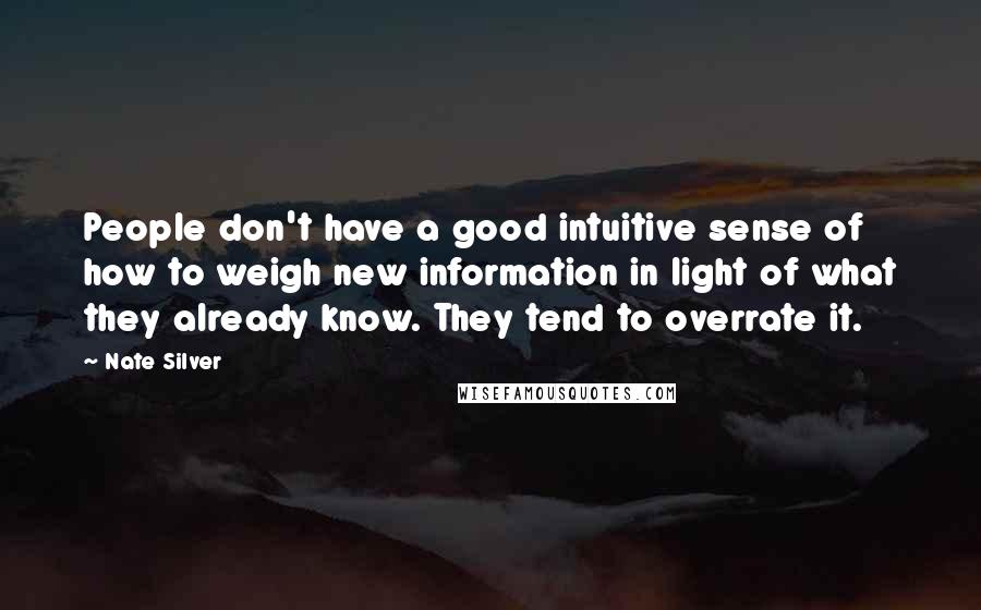 Nate Silver Quotes: People don't have a good intuitive sense of how to weigh new information in light of what they already know. They tend to overrate it.