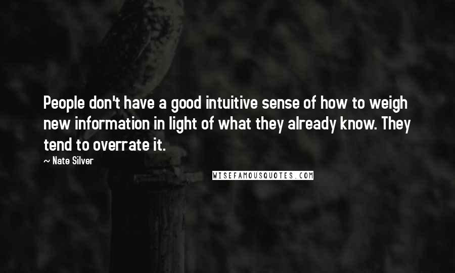 Nate Silver Quotes: People don't have a good intuitive sense of how to weigh new information in light of what they already know. They tend to overrate it.