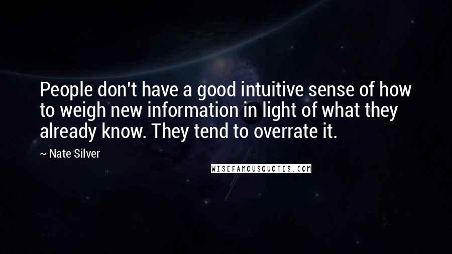 Nate Silver Quotes: People don't have a good intuitive sense of how to weigh new information in light of what they already know. They tend to overrate it.