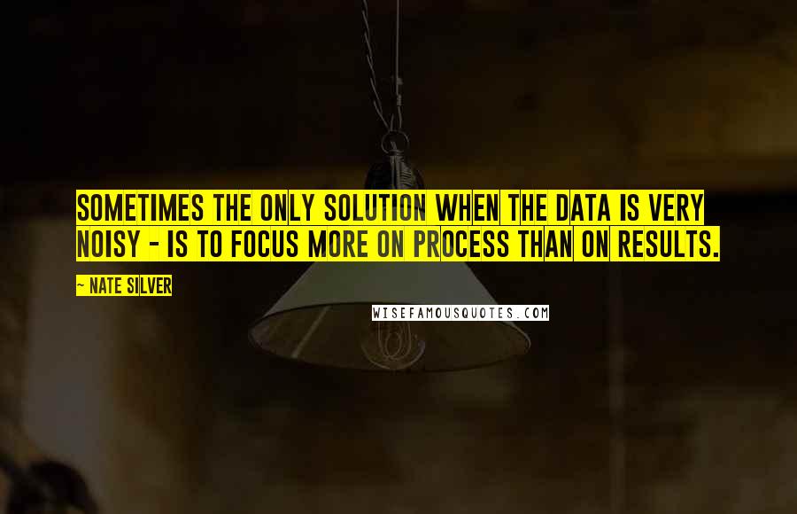 Nate Silver Quotes: Sometimes the only solution when the data is very noisy - is to focus more on process than on results.