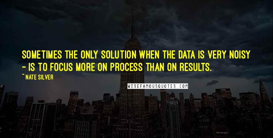 Nate Silver Quotes: Sometimes the only solution when the data is very noisy - is to focus more on process than on results.