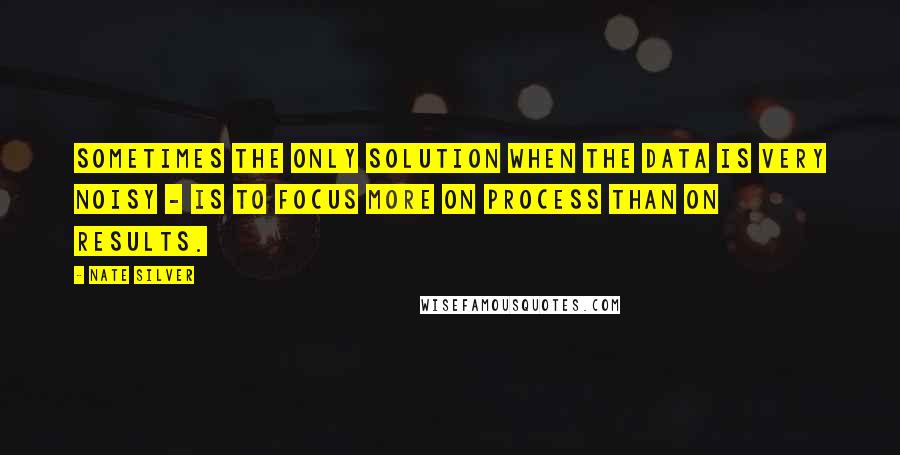 Nate Silver Quotes: Sometimes the only solution when the data is very noisy - is to focus more on process than on results.