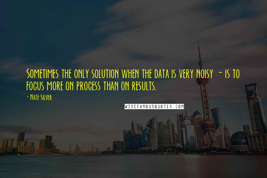 Nate Silver Quotes: Sometimes the only solution when the data is very noisy - is to focus more on process than on results.