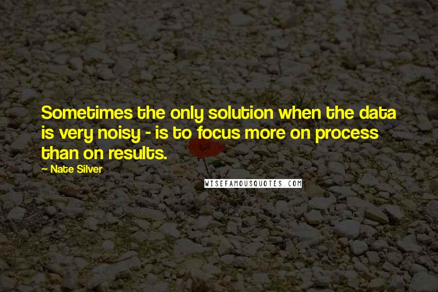 Nate Silver Quotes: Sometimes the only solution when the data is very noisy - is to focus more on process than on results.