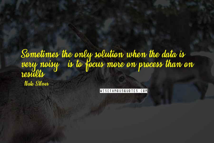 Nate Silver Quotes: Sometimes the only solution when the data is very noisy - is to focus more on process than on results.