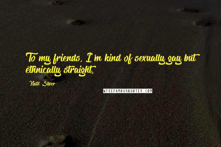 Nate Silver Quotes: To my friends, I'm kind of sexually gay but ethnically straight,