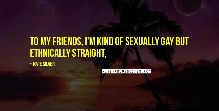 Nate Silver Quotes: To my friends, I'm kind of sexually gay but ethnically straight,