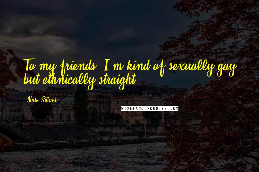 Nate Silver Quotes: To my friends, I'm kind of sexually gay but ethnically straight,