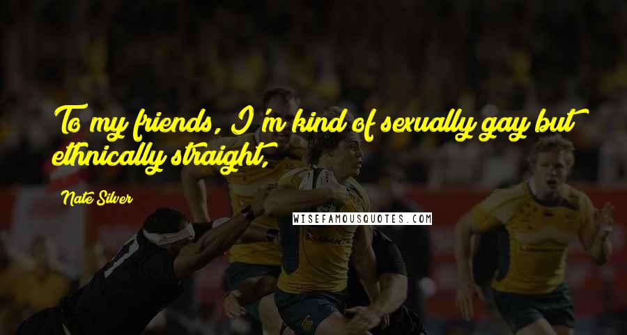 Nate Silver Quotes: To my friends, I'm kind of sexually gay but ethnically straight,