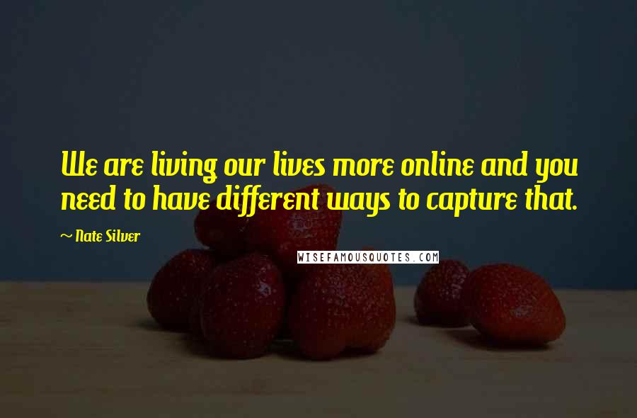 Nate Silver Quotes: We are living our lives more online and you need to have different ways to capture that.