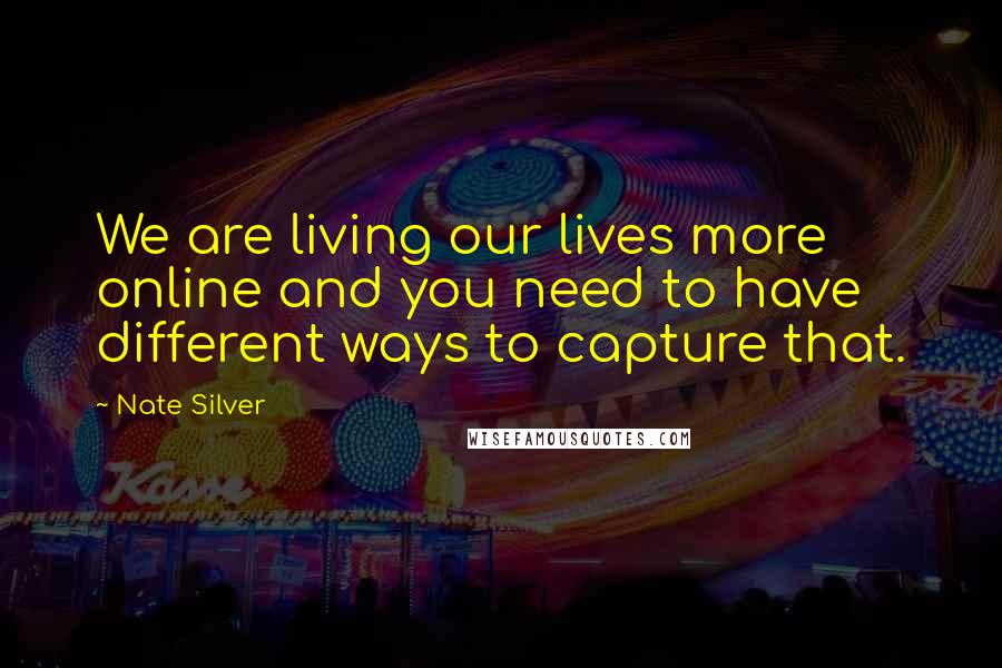 Nate Silver Quotes: We are living our lives more online and you need to have different ways to capture that.