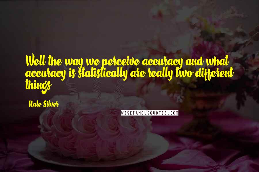 Nate Silver Quotes: Well the way we perceive accuracy and what accuracy is statistically are really two different things.