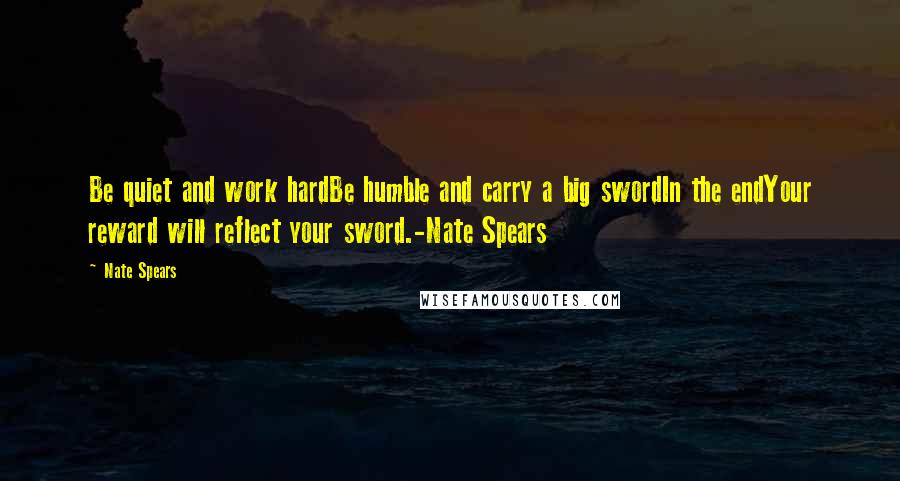 Nate Spears Quotes: Be quiet and work hardBe humble and carry a big swordIn the endYour reward will reflect your sword.-Nate Spears