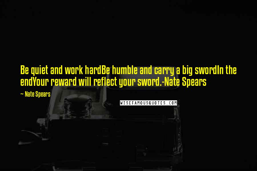 Nate Spears Quotes: Be quiet and work hardBe humble and carry a big swordIn the endYour reward will reflect your sword.-Nate Spears