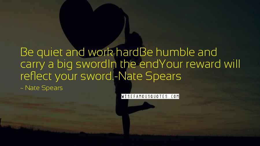 Nate Spears Quotes: Be quiet and work hardBe humble and carry a big swordIn the endYour reward will reflect your sword.-Nate Spears