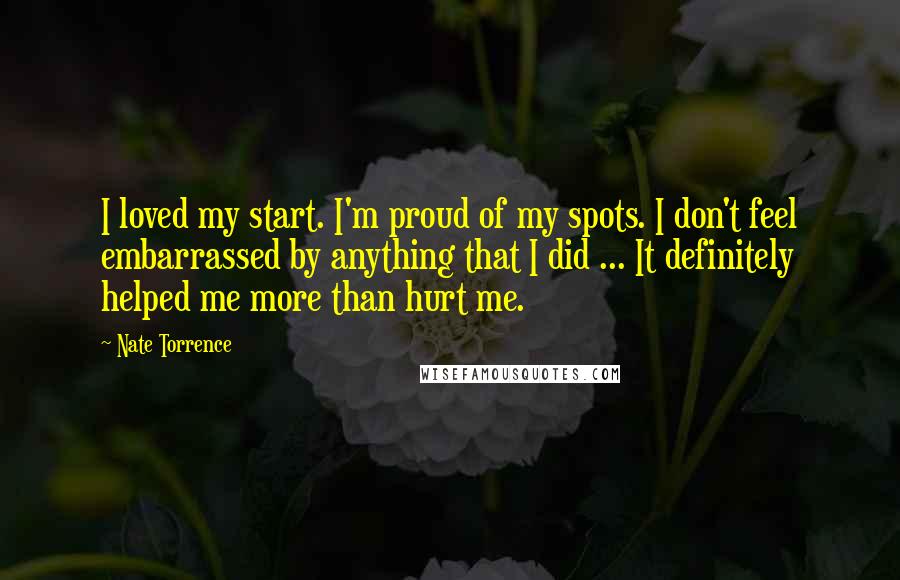 Nate Torrence Quotes: I loved my start. I'm proud of my spots. I don't feel embarrassed by anything that I did ... It definitely helped me more than hurt me.