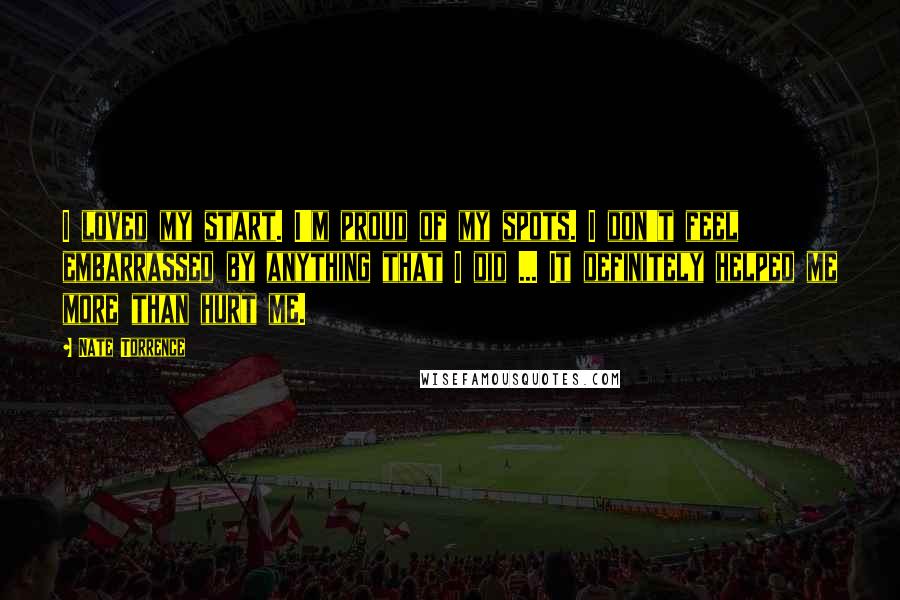 Nate Torrence Quotes: I loved my start. I'm proud of my spots. I don't feel embarrassed by anything that I did ... It definitely helped me more than hurt me.