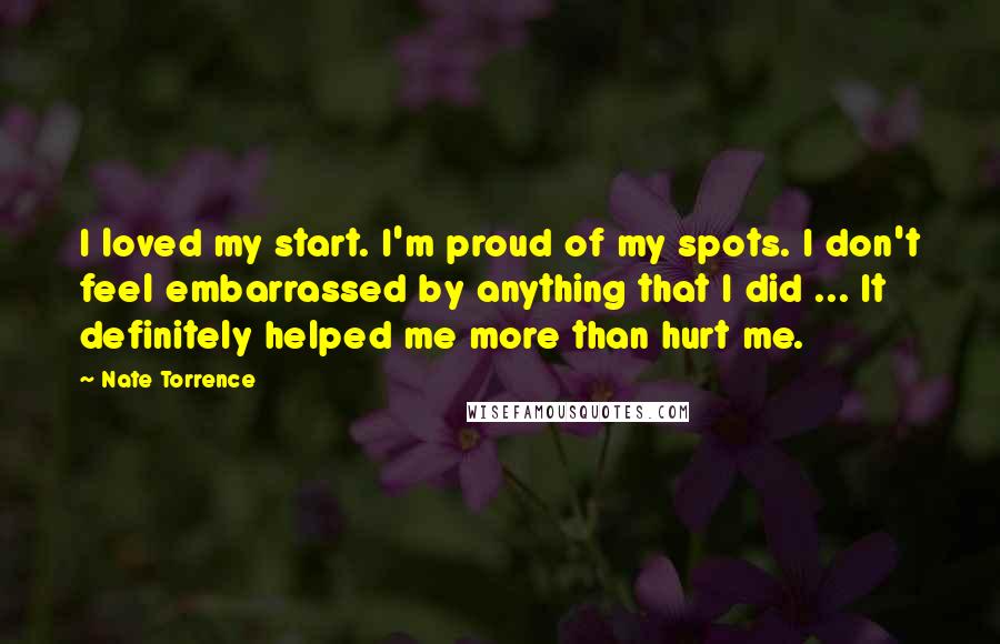 Nate Torrence Quotes: I loved my start. I'm proud of my spots. I don't feel embarrassed by anything that I did ... It definitely helped me more than hurt me.