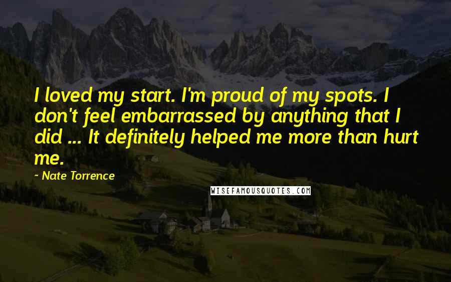 Nate Torrence Quotes: I loved my start. I'm proud of my spots. I don't feel embarrassed by anything that I did ... It definitely helped me more than hurt me.