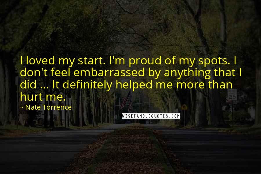 Nate Torrence Quotes: I loved my start. I'm proud of my spots. I don't feel embarrassed by anything that I did ... It definitely helped me more than hurt me.