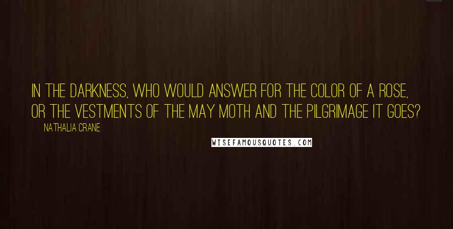 Nathalia Crane Quotes: In the darkness, who would answer for the color of a rose, Or the vestments of the May moth and the pilgrimage it goes?