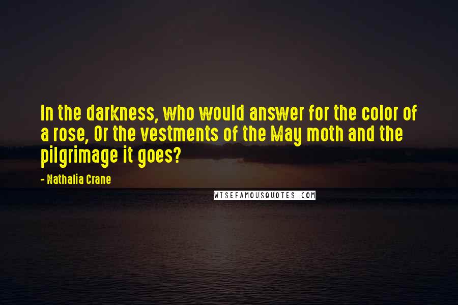 Nathalia Crane Quotes: In the darkness, who would answer for the color of a rose, Or the vestments of the May moth and the pilgrimage it goes?