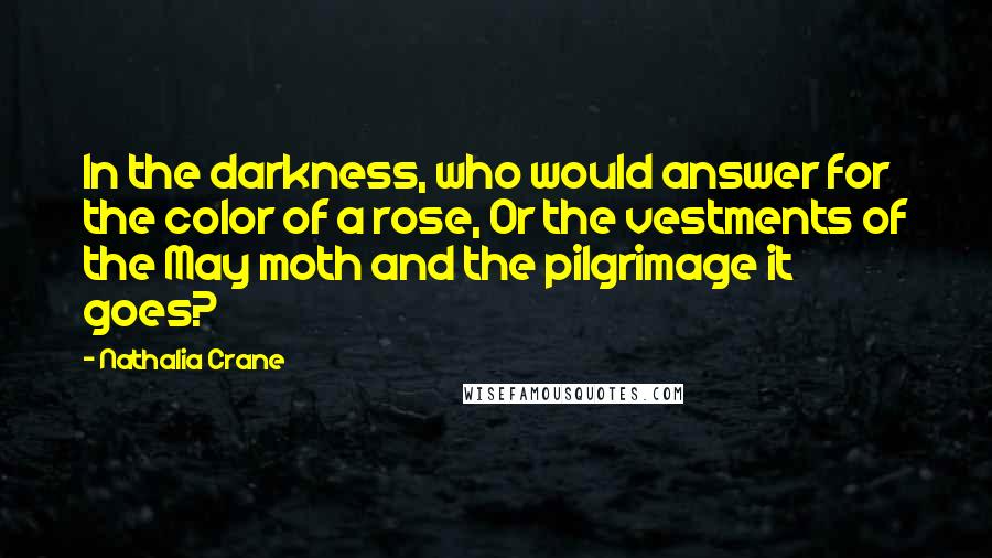 Nathalia Crane Quotes: In the darkness, who would answer for the color of a rose, Or the vestments of the May moth and the pilgrimage it goes?