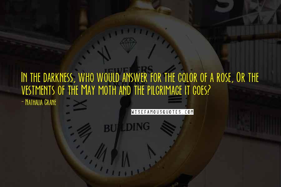 Nathalia Crane Quotes: In the darkness, who would answer for the color of a rose, Or the vestments of the May moth and the pilgrimage it goes?