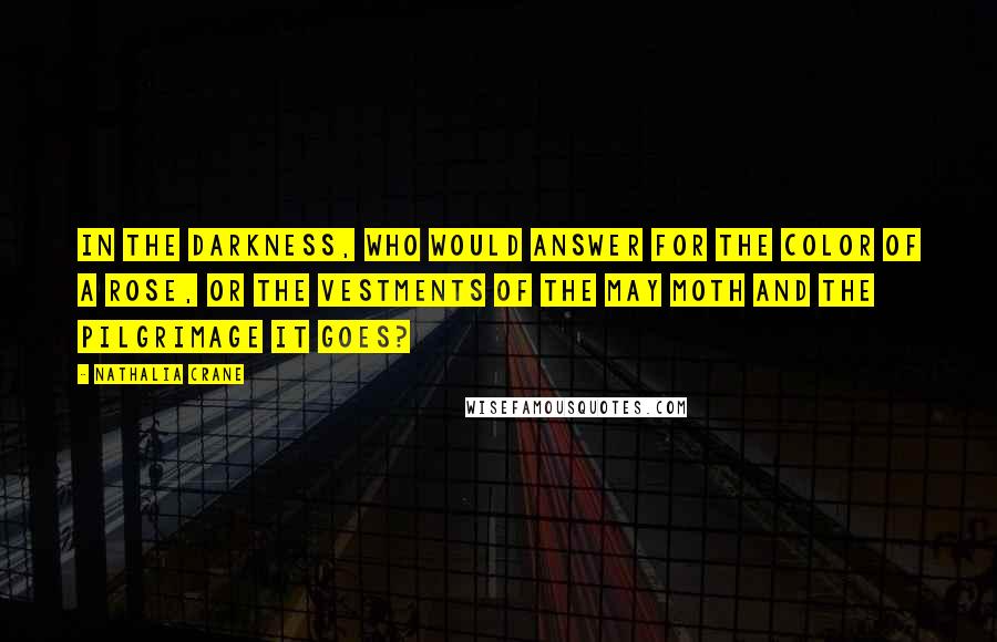 Nathalia Crane Quotes: In the darkness, who would answer for the color of a rose, Or the vestments of the May moth and the pilgrimage it goes?