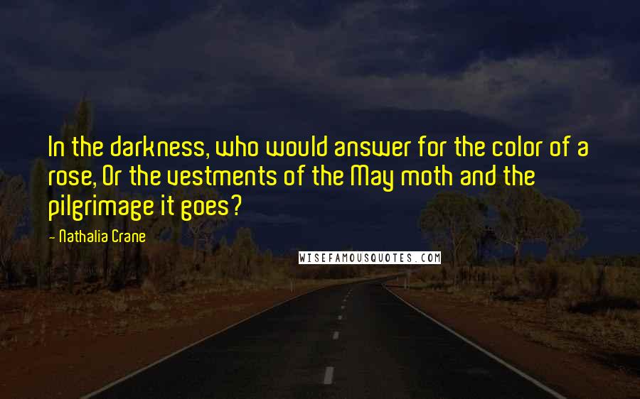 Nathalia Crane Quotes: In the darkness, who would answer for the color of a rose, Or the vestments of the May moth and the pilgrimage it goes?