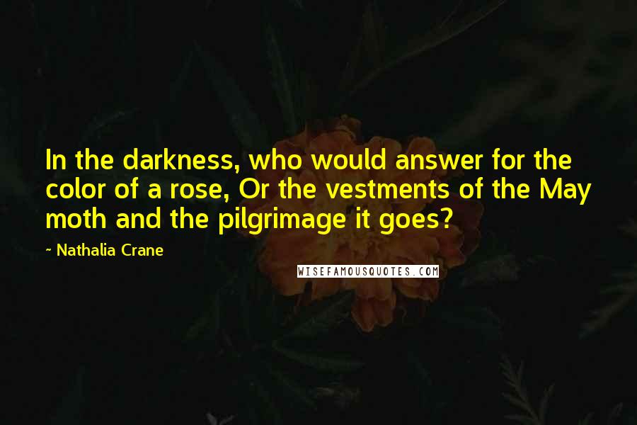 Nathalia Crane Quotes: In the darkness, who would answer for the color of a rose, Or the vestments of the May moth and the pilgrimage it goes?