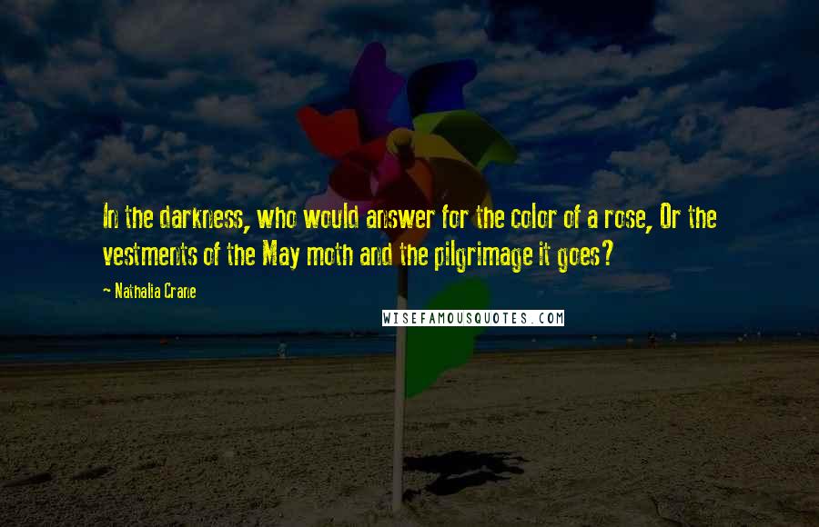 Nathalia Crane Quotes: In the darkness, who would answer for the color of a rose, Or the vestments of the May moth and the pilgrimage it goes?