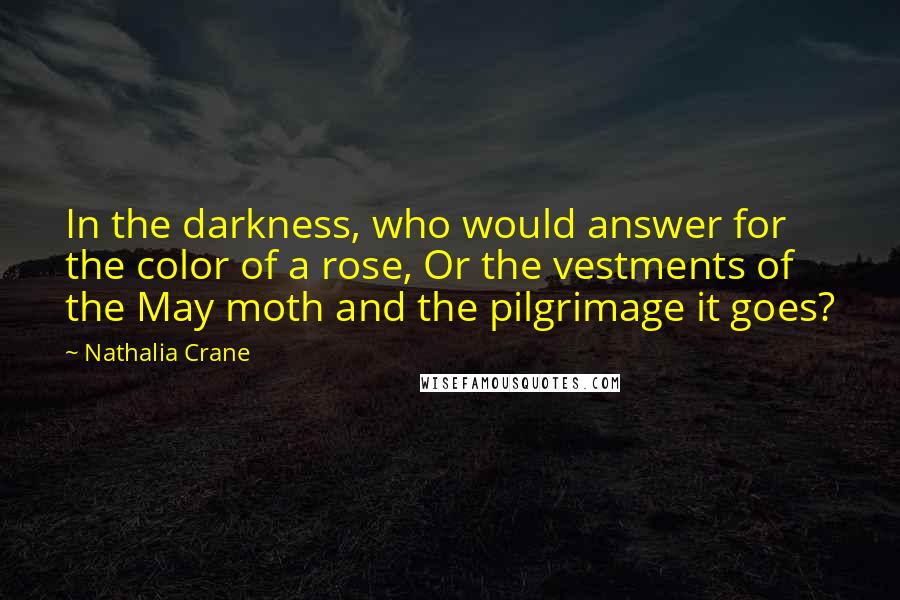 Nathalia Crane Quotes: In the darkness, who would answer for the color of a rose, Or the vestments of the May moth and the pilgrimage it goes?