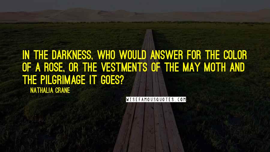 Nathalia Crane Quotes: In the darkness, who would answer for the color of a rose, Or the vestments of the May moth and the pilgrimage it goes?