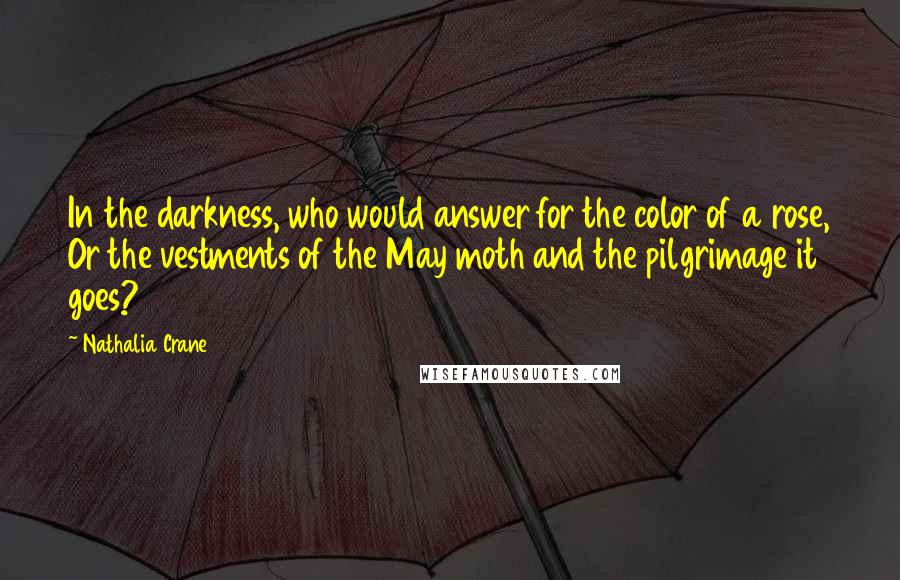 Nathalia Crane Quotes: In the darkness, who would answer for the color of a rose, Or the vestments of the May moth and the pilgrimage it goes?