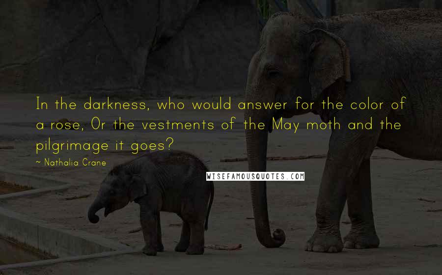 Nathalia Crane Quotes: In the darkness, who would answer for the color of a rose, Or the vestments of the May moth and the pilgrimage it goes?