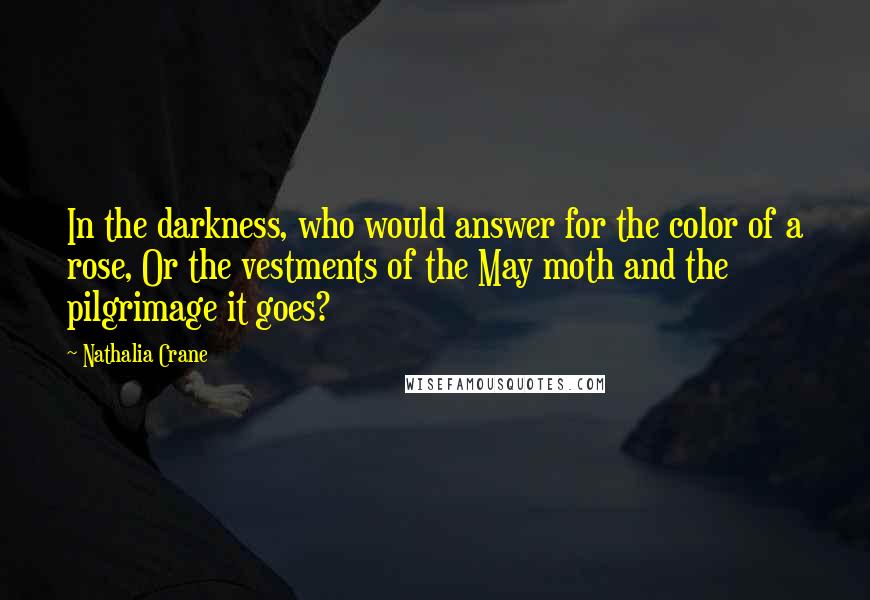 Nathalia Crane Quotes: In the darkness, who would answer for the color of a rose, Or the vestments of the May moth and the pilgrimage it goes?