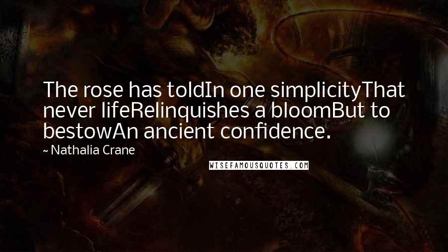 Nathalia Crane Quotes: The rose has toldIn one simplicityThat never lifeRelinquishes a bloomBut to bestowAn ancient confidence.