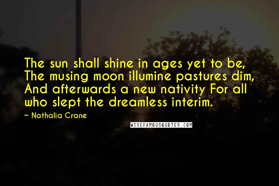 Nathalia Crane Quotes: The sun shall shine in ages yet to be, The musing moon illumine pastures dim, And afterwards a new nativity For all who slept the dreamless interim.