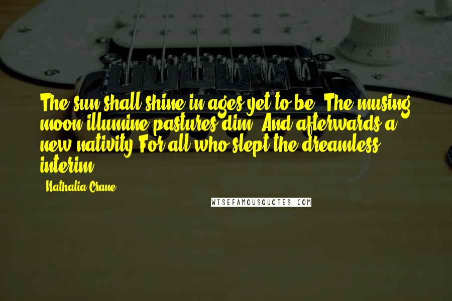 Nathalia Crane Quotes: The sun shall shine in ages yet to be, The musing moon illumine pastures dim, And afterwards a new nativity For all who slept the dreamless interim.