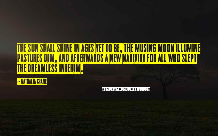 Nathalia Crane Quotes: The sun shall shine in ages yet to be, The musing moon illumine pastures dim, And afterwards a new nativity For all who slept the dreamless interim.