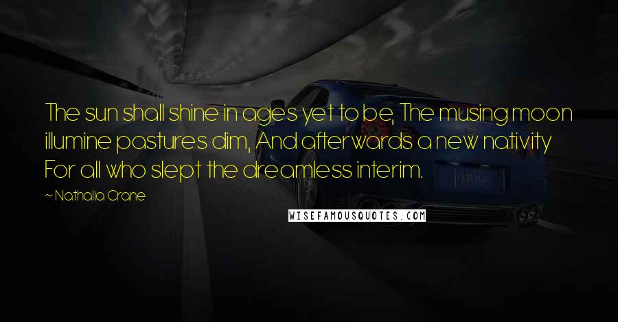 Nathalia Crane Quotes: The sun shall shine in ages yet to be, The musing moon illumine pastures dim, And afterwards a new nativity For all who slept the dreamless interim.