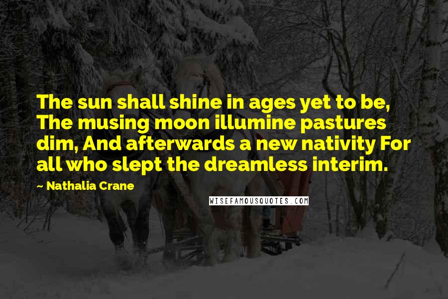 Nathalia Crane Quotes: The sun shall shine in ages yet to be, The musing moon illumine pastures dim, And afterwards a new nativity For all who slept the dreamless interim.