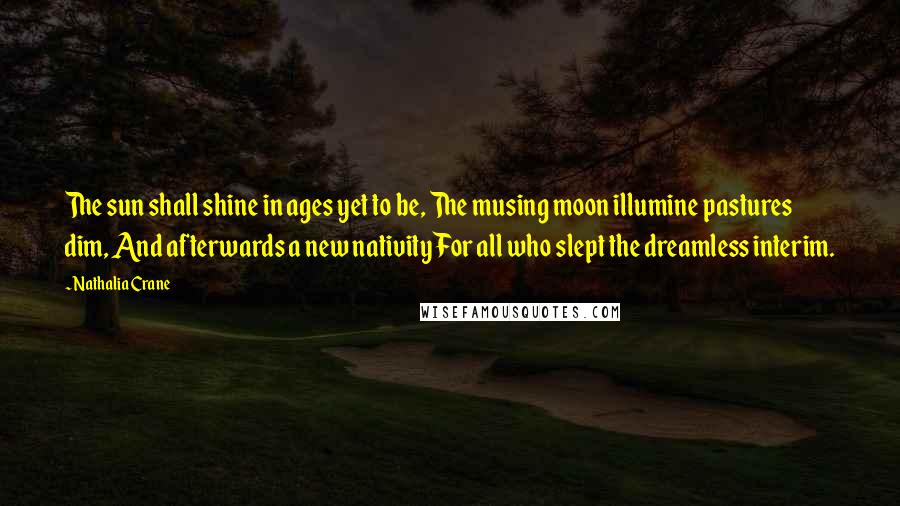 Nathalia Crane Quotes: The sun shall shine in ages yet to be, The musing moon illumine pastures dim, And afterwards a new nativity For all who slept the dreamless interim.